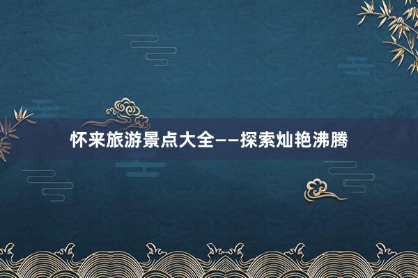 怀来旅游景点大全——探索灿艳沸腾