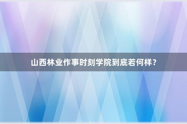 山西林业作事时刻学院到底若何样？