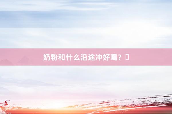 奶粉和什么沿途冲好喝？㊙