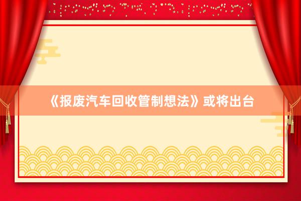 《报废汽车回收管制想法》或将出台