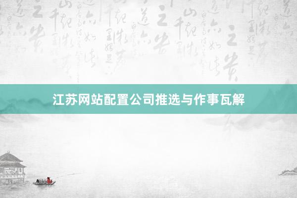 江苏网站配置公司推选与作事瓦解