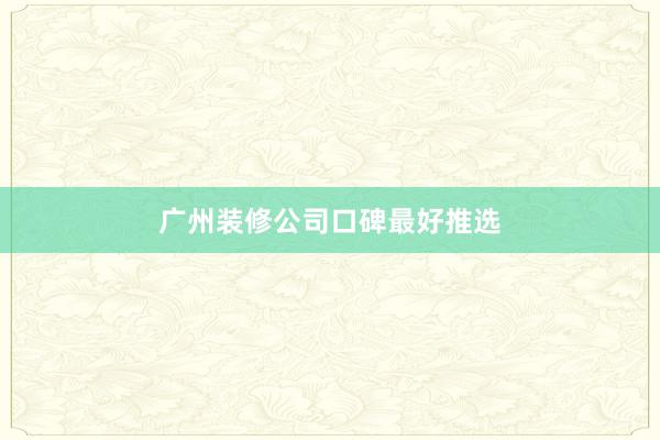广州装修公司口碑最好推选