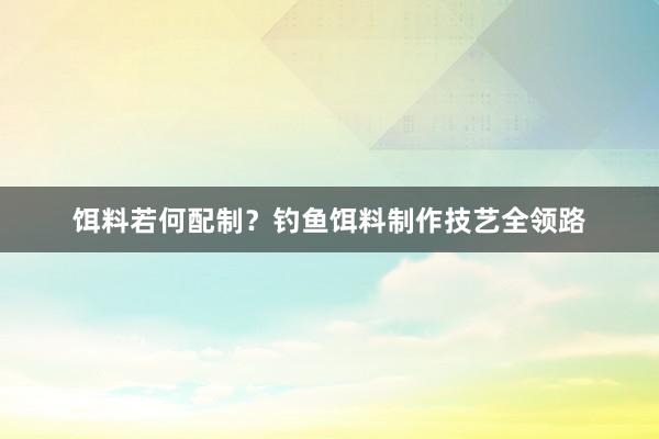 饵料若何配制？钓鱼饵料制作技艺全领路
