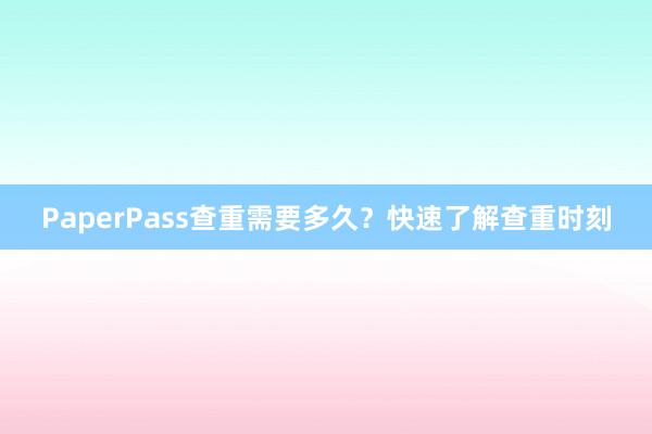 PaperPass查重需要多久？快速了解查重时刻